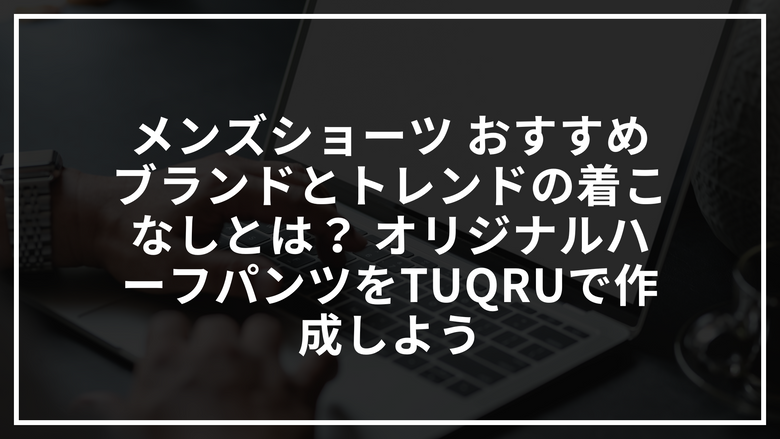 メンズショーツ おすすめブランドとトレンドの着こなしとは？ オリジナルハーフパンツをTUQRUで作成しよう