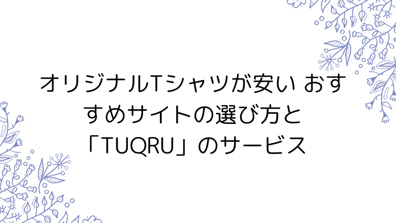 オリジナルTシャツが安い おすすめサイトの選び方と「TUQRU」のサービス