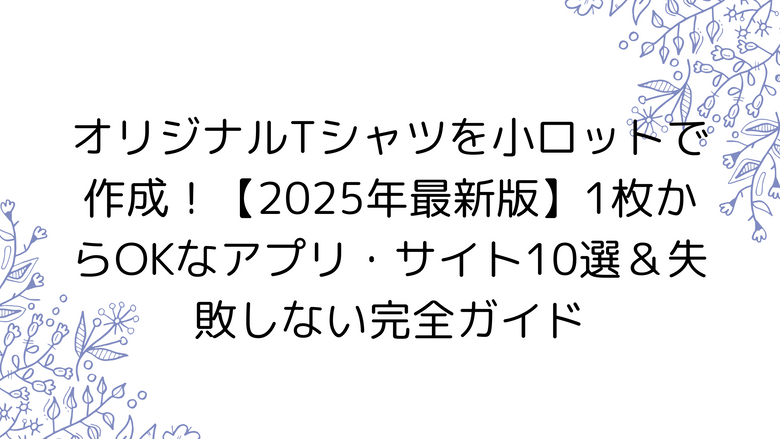 オリジナルTシャツを小ロットで作成！【2025年最新版】1枚からOKなアプリ・サイト10選＆失敗しない完全ガイド